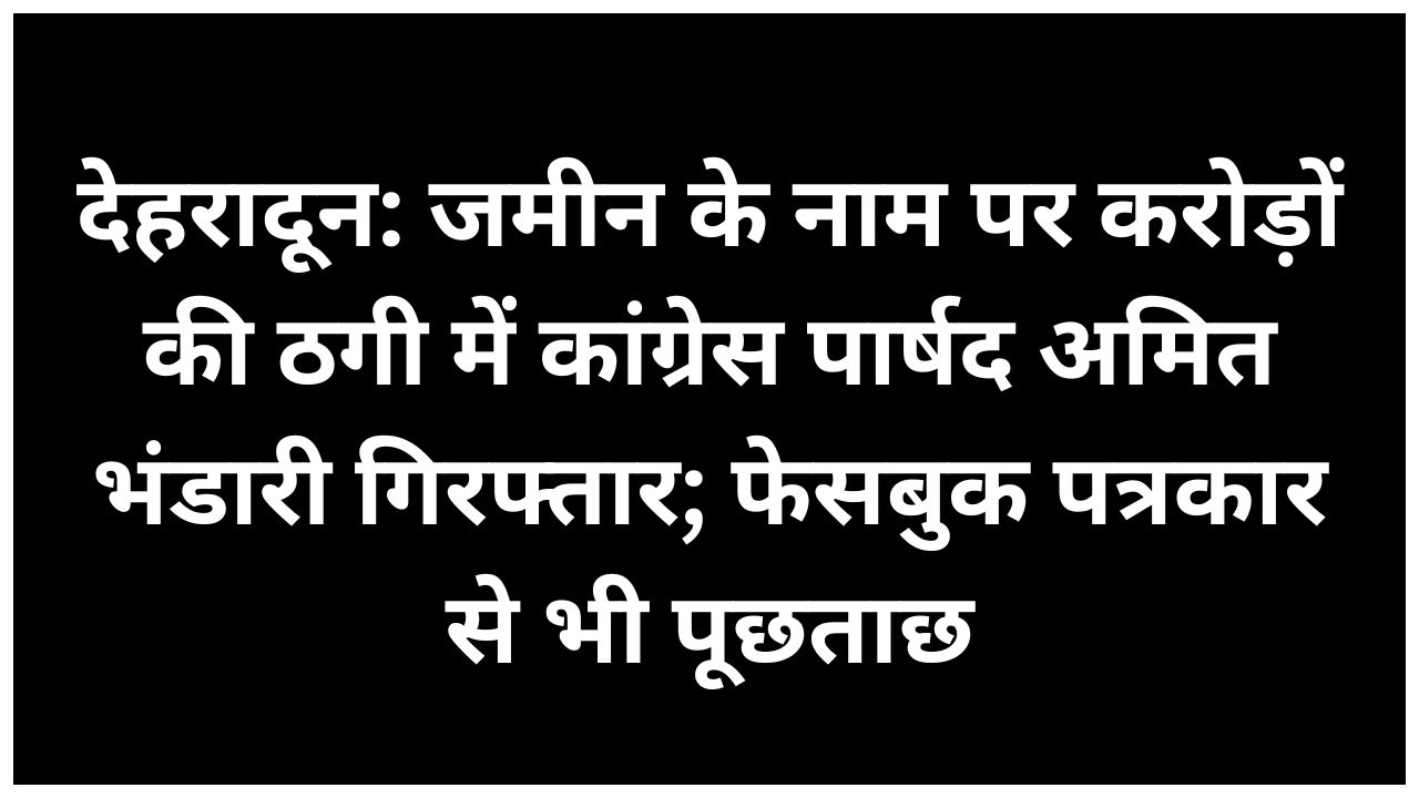 देहरादून पुलिस ने जमीन धोखाधड़ी मामले में कांग्रेस पार्षद को किया गिरफ्तार