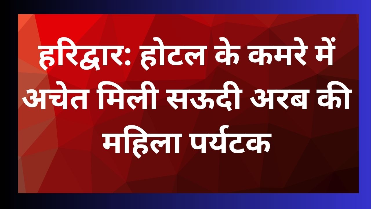 हरिद्वार के होटल में सऊदी अरब की महिला पर्यटक के बेहोश मिलने पर जांच