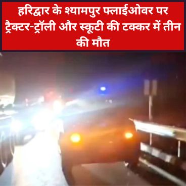 हरिद्वार के श्यामपुर फ्लाईओवर पर ट्रैक्टर-ट्रॉली और स्कूटी की टक्कर में तीन की मौत